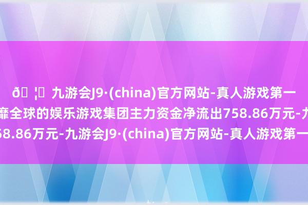 🦄九游会J9·(china)官方网站-真人游戏第一品牌【登录入口】风靡全球的娱乐游戏集团主力资金净流出758.86万元-九游会J9·(china)官方网站-真人游戏第一品牌