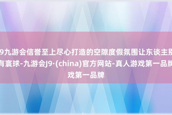 j9九游会信誉至上尽心打造的空隙度假氛围让东谈主别有寰球-九游会J9·(china)官方网站-真人游戏第一品牌