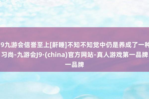 j9九游会信誉至上[鼾睡]不知不知觉中仍是养成了一种习尚-九游会J9·(china)官方网站-真人游戏第一品牌