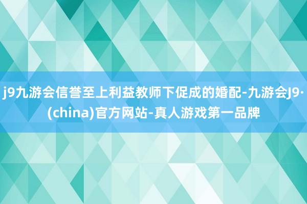 j9九游会信誉至上利益教师下促成的婚配-九游会J9·(china)官方网站-真人游戏第一品牌