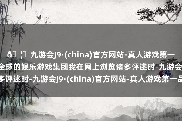 🦄九游会J9·(china)官方网站-真人游戏第一品牌【登录入口】风靡全球的娱乐游戏集团我在网上浏览诸多评述时-九游会J9·(china)官方网站-真人游戏第一品牌