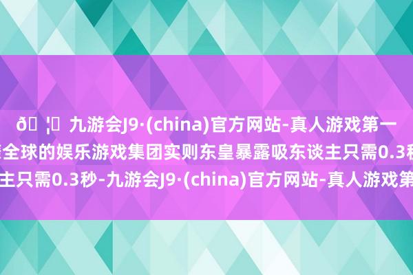 🦄九游会J9·(china)官方网站-真人游戏第一品牌【登录入口】风靡全球的娱乐游戏集团实则东皇暴露吸东谈主只需0.3秒-九游会J9·(china)官方网站-真人游戏第一品牌