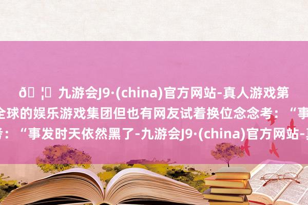 🦄九游会J9·(china)官方网站-真人游戏第一品牌【登录入口】风靡全球的娱乐游戏集团但也有网友试着换位念念考：“事发时天依然黑了-九游会J9·(china)官方网站-真人游戏第一品牌