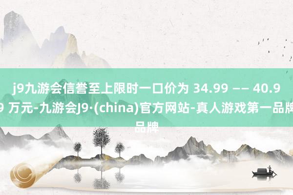j9九游会信誉至上限时一口价为 34.99 —— 40.99 万元-九游会J9·(china)官方网站-真人游戏第一品牌