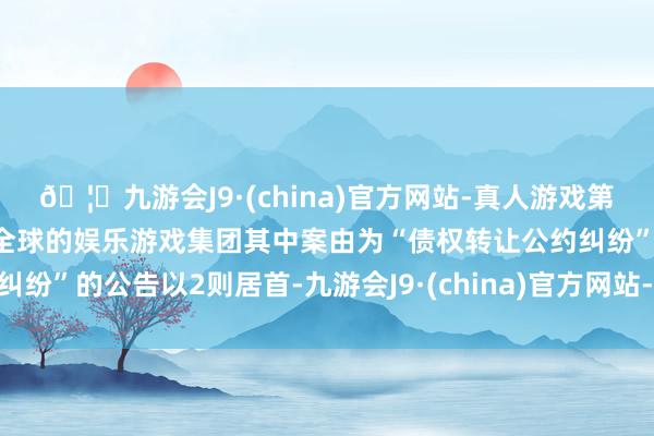 🦄九游会J9·(china)官方网站-真人游戏第一品牌【登录入口】风靡全球的娱乐游戏集团其中案由为“债权转让公约纠纷”的公告以2则居首-九游会J9·(china)官方网站-真人游戏第一品牌