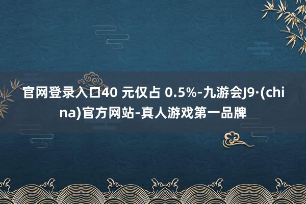 官网登录入口40 元仅占 0.5%-九游会J9·(china)官方网站-真人游戏第一品牌