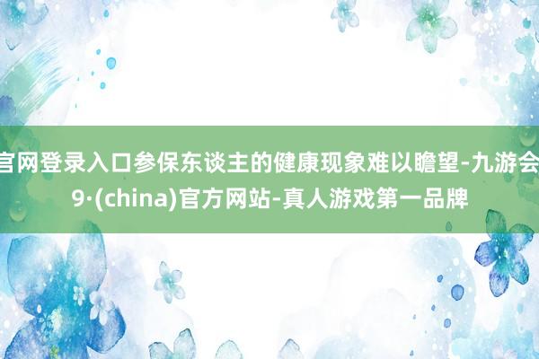 官网登录入口参保东谈主的健康现象难以瞻望-九游会J9·(china)官方网站-真人游戏第一品牌