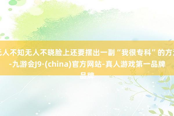 无人不知无人不晓脸上还要摆出一副“我很专科”的方法-九游会J9·(china)官方网站-真人游戏第一品牌