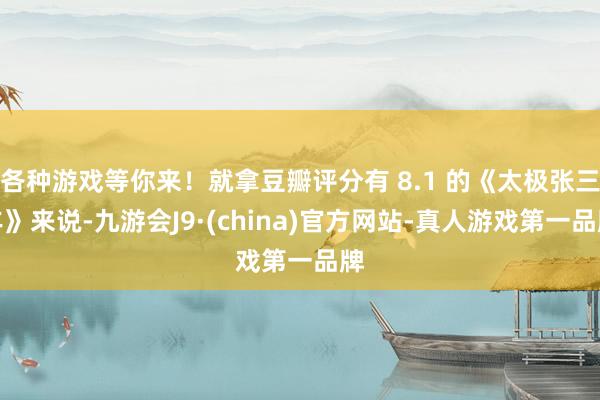 各种游戏等你来！就拿豆瓣评分有 8.1 的《太极张三丰》来说-九游会J9·(china)官方网站-真人游戏第一品牌