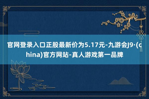 官网登录入口正股最新价为5.17元-九游会J9·(china)官方网站-真人游戏第一品牌