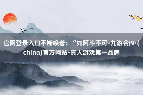 官网登录入口不断唤着：“如阿斗不可-九游会J9·(china)官方网站-真人游戏第一品牌