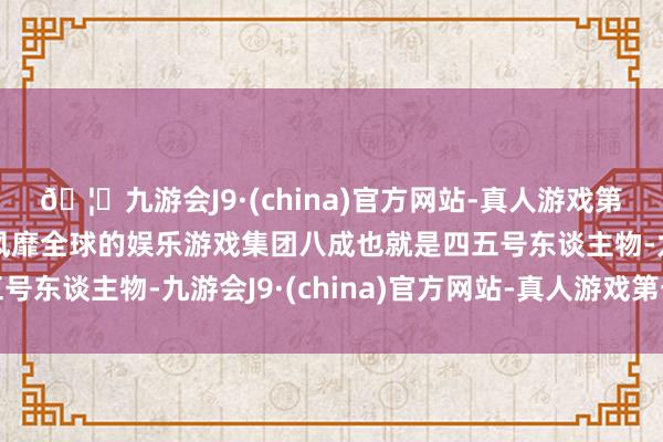 🦄九游会J9·(china)官方网站-真人游戏第一品牌【登录入口】风靡全球的娱乐游戏集团八成也就是四五号东谈主物-九游会J9·(china)官方网站-真人游戏第一品牌