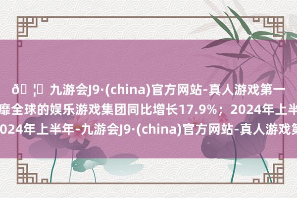 🦄九游会J9·(china)官方网站-真人游戏第一品牌【登录入口】风靡全球的娱乐游戏集团同比增长17.9%；2024年上半年-九游会J9·(china)官方网站-真人游戏第一品牌