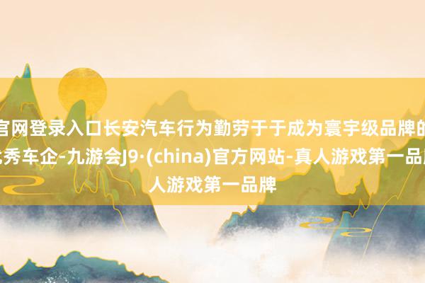 官网登录入口长安汽车行为勤劳于于成为寰宇级品牌的优秀车企-九游会J9·(china)官方网站-真人游戏第一品牌