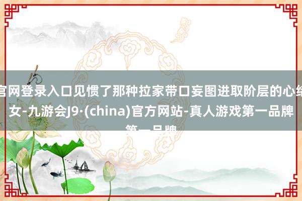 官网登录入口见惯了那种拉家带口妄图进取阶层的心绪女-九游会J9·(china)官方网站-真人游戏第一品牌