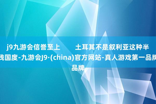 j9九游会信誉至上        土耳其不是叙利亚这种半残国度-九游会J9·(china)官方网站-真人游戏第一品牌