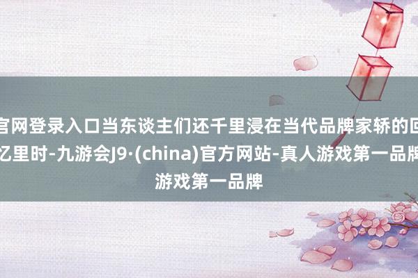 官网登录入口当东谈主们还千里浸在当代品牌家轿的回忆里时-九游会J9·(china)官方网站-真人游戏第一品牌