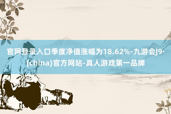 官网登录入口季度净值涨幅为18.62%-九游会J9·(china)官方网站-真人游戏第一品牌
