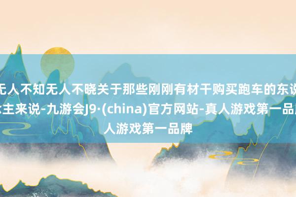 无人不知无人不晓关于那些刚刚有材干购买跑车的东说念主来说-九游会J9·(china)官方网站-真人游戏第一品牌