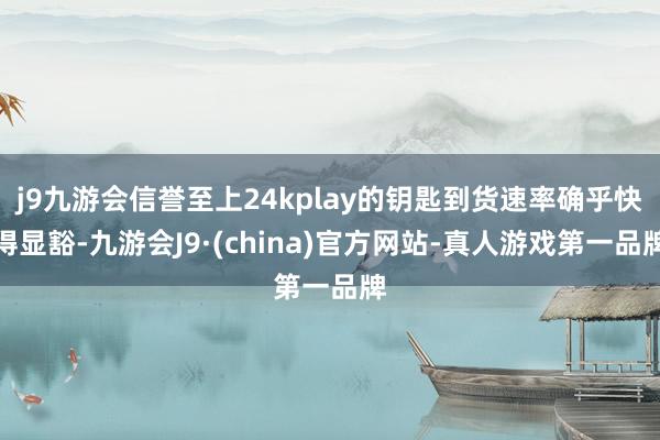 j9九游会信誉至上24kplay的钥匙到货速率确乎快得显豁-九游会J9·(china)官方网站-真人游戏第一品牌