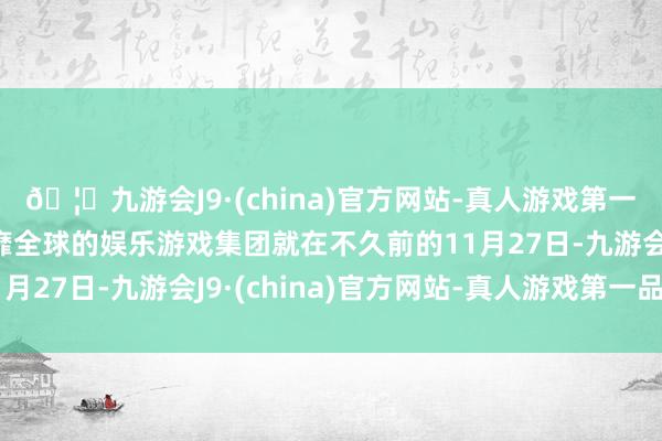 🦄九游会J9·(china)官方网站-真人游戏第一品牌【登录入口】风靡全球的娱乐游戏集团就在不久前的11月27日-九游会J9·(china)官方网站-真人游戏第一品牌