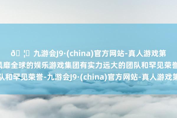🦄九游会J9·(china)官方网站-真人游戏第一品牌【登录入口】风靡全球的娱乐游戏集团有实力远大的团队和罕见荣誉-九游会J9·(china)官方网站-真人游戏第一品牌