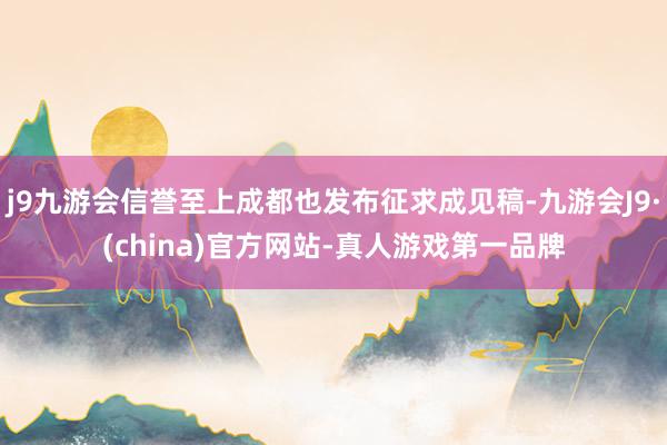 j9九游会信誉至上成都也发布征求成见稿-九游会J9·(china)官方网站-真人游戏第一品牌