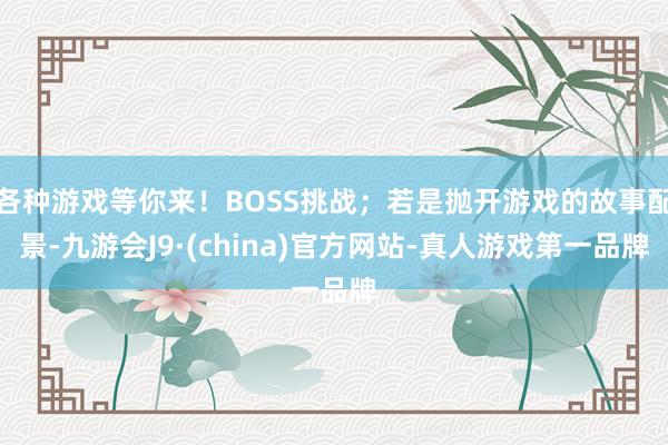 各种游戏等你来！BOSS挑战；若是抛开游戏的故事配景-九游会J9·(china)官方网站-真人游戏第一品牌
