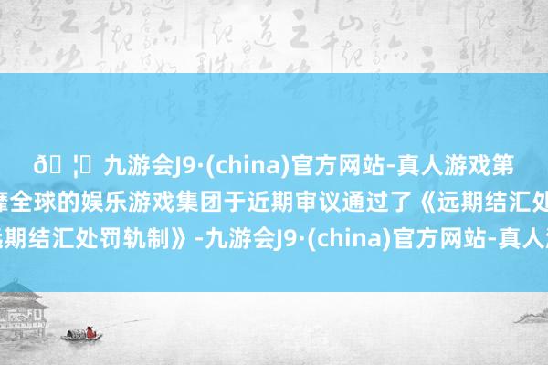 🦄九游会J9·(china)官方网站-真人游戏第一品牌【登录入口】风靡全球的娱乐游戏集团于近期审议通过了《远期结汇处罚轨制》-九游会J9·(china)官方网站-真人游戏第一品牌
