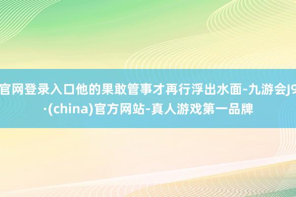 官网登录入口他的果敢管事才再行浮出水面-九游会J9·(china)官方网站-真人游戏第一品牌