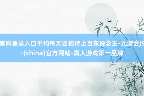 官网登录入口平均每天要招待上百东说念主-九游会J9·(china)官方网站-真人游戏第一品牌