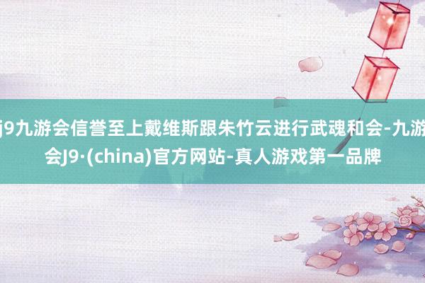 j9九游会信誉至上戴维斯跟朱竹云进行武魂和会-九游会J9·(china)官方网站-真人游戏第一品牌