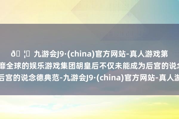 🦄九游会J9·(china)官方网站-真人游戏第一品牌【登录入口】风靡全球的娱乐游戏集团胡皇后不仅未能成为后宫的说念德典范-九游会J9·(china)官方网站-真人游戏第一品牌
