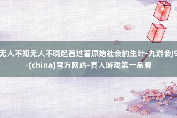 无人不知无人不晓起首过着原始社会的生计-九游会J9·(china)官方网站-真人游戏第一品牌