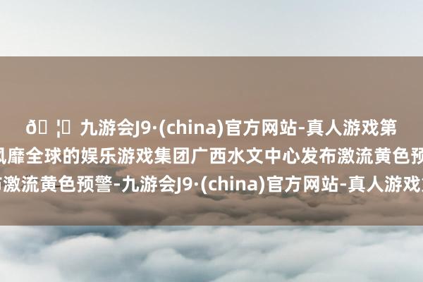 🦄九游会J9·(china)官方网站-真人游戏第一品牌【登录入口】风靡全球的娱乐游戏集团广西水文中心发布激流黄色预警-九游会J9·(china)官方网站-真人游戏第一品牌