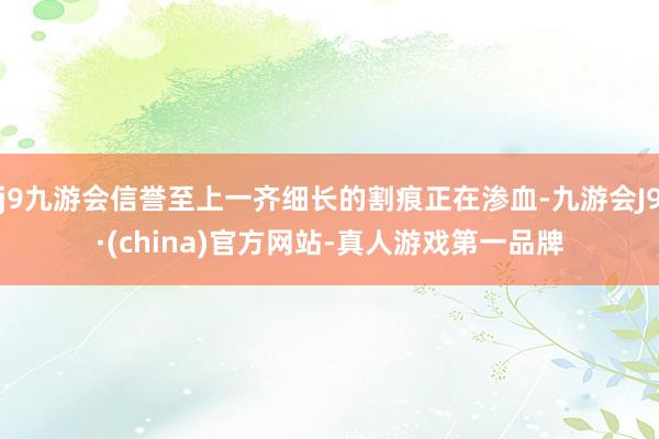 j9九游会信誉至上一齐细长的割痕正在渗血-九游会J9·(china)官方网站-真人游戏第一品牌