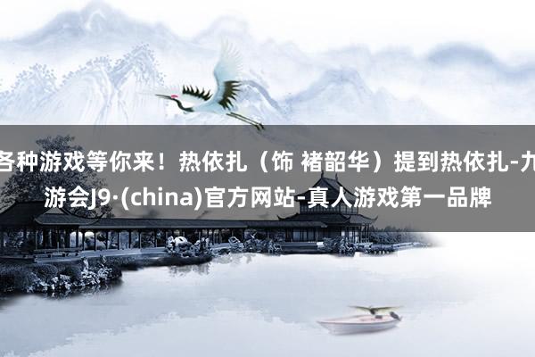 各种游戏等你来！热依扎（饰 褚韶华）提到热依扎-九游会J9·(china)官方网站-真人游戏第一品牌