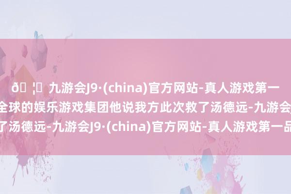 🦄九游会J9·(china)官方网站-真人游戏第一品牌【登录入口】风靡全球的娱乐游戏集团他说我方此次救了汤德远-九游会J9·(china)官方网站-真人游戏第一品牌