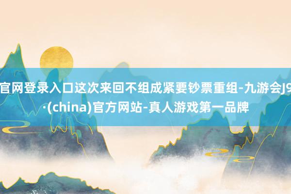 官网登录入口这次来回不组成紧要钞票重组-九游会J9·(china)官方网站-真人游戏第一品牌