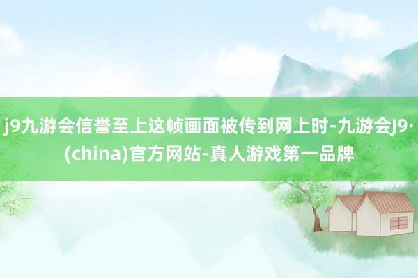 j9九游会信誉至上这帧画面被传到网上时-九游会J9·(china)官方网站-真人游戏第一品牌