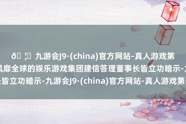 🦄九游会J9·(china)官方网站-真人游戏第一品牌【登录入口】风靡全球的娱乐游戏集团建信答理董事长皆立功暗示-九游会J9·(china)官方网站-真人游戏第一品牌