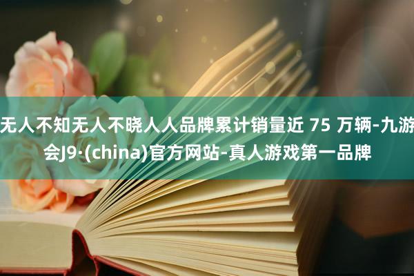 无人不知无人不晓人人品牌累计销量近 75 万辆-九游会J9·(china)官方网站-真人游戏第一品牌