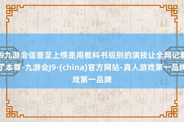j9九游会信誉至上愣是用教科书级别的演技让全网记着了本尊-九游会J9·(china)官方网站-真人游戏第一品牌