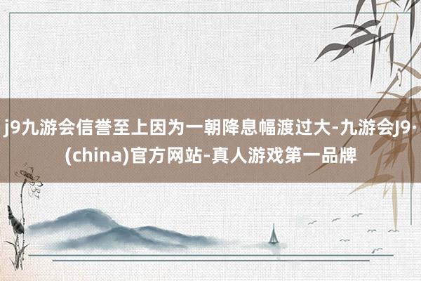 j9九游会信誉至上因为一朝降息幅渡过大-九游会J9·(china)官方网站-真人游戏第一品牌
