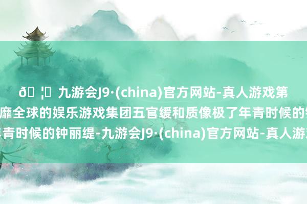 🦄九游会J9·(china)官方网站-真人游戏第一品牌【登录入口】风靡全球的娱乐游戏集团五官缓和质像极了年青时候的钟丽缇-九游会J9·(china)官方网站-真人游戏第一品牌