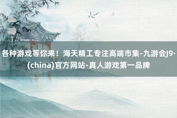 各种游戏等你来！海天精工专注高端市集-九游会J9·(china)官方网站-真人游戏第一品牌