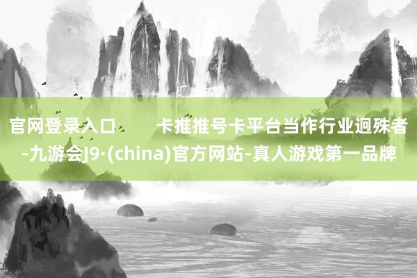 官网登录入口        卡推推号卡平台当作行业迥殊者-九游会J9·(china)官方网站-真人游戏第一品牌