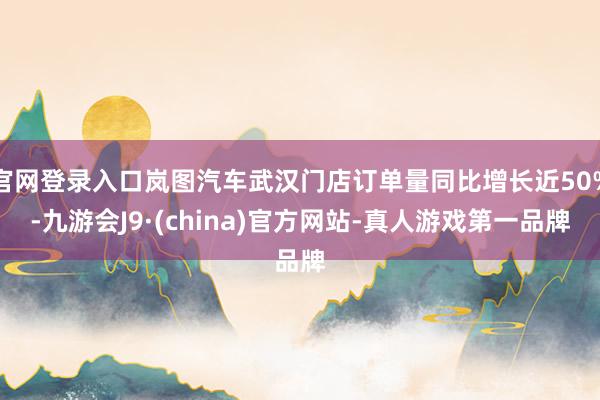 官网登录入口岚图汽车武汉门店订单量同比增长近50%-九游会J9·(china)官方网站-真人游戏第一品牌