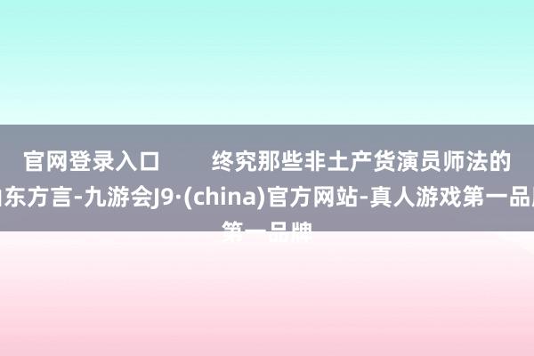 官网登录入口        终究那些非土产货演员师法的山东方言-九游会J9·(china)官方网站-真人游戏第一品牌