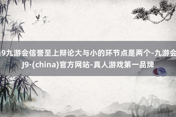 j9九游会信誉至上辩论大与小的环节点是两个-九游会J9·(china)官方网站-真人游戏第一品牌